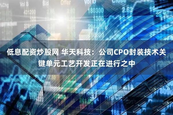 低息配资炒股网 华天科技：公司CPO封装技术关键单元工艺开发正在进行之中