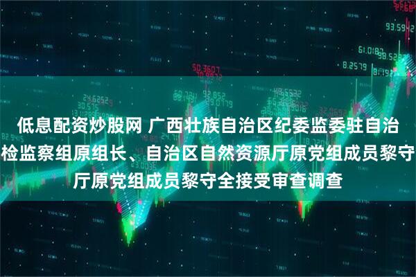 低息配资炒股网 广西壮族自治区纪委监委驻自治区自然资源厅纪检监察组原组长、自治区自然资源厅原党组成员黎守全接受审查调查