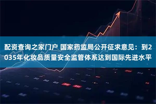 配资查询之家门户 国家药监局公开征求意见：到2035年化妆品质量安全监管体系达到国际先进水平