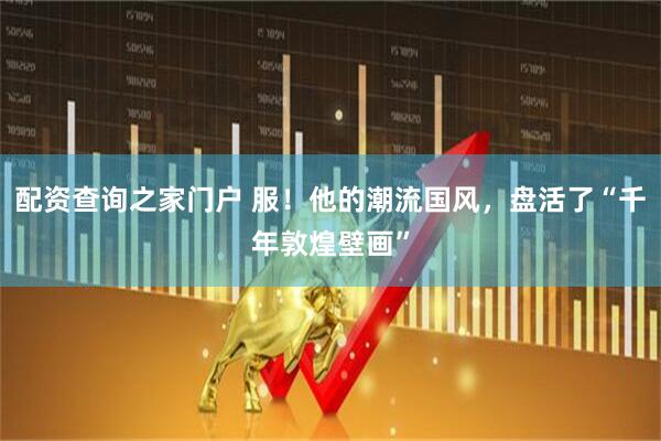 配资查询之家门户 服！他的潮流国风，盘活了“千年敦煌壁画”