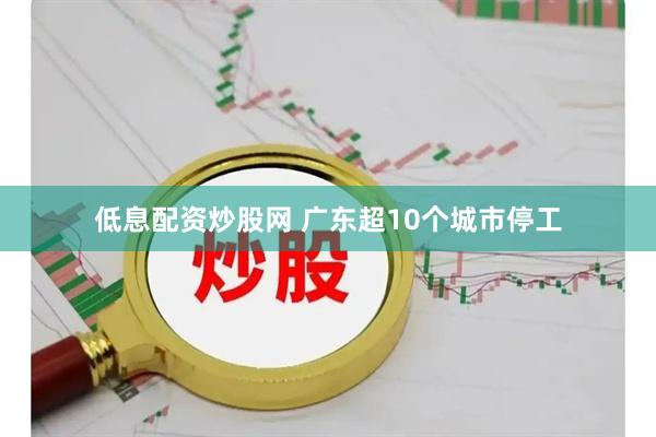 低息配资炒股网 广东超10个城市停工