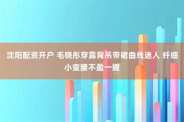 沈阳配资开户 毛晓彤穿露背吊带裙曲线迷人 纤细小蛮腰不盈一握