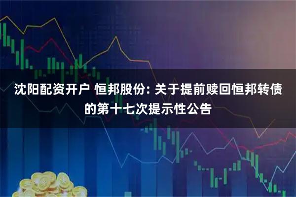 沈阳配资开户 恒邦股份: 关于提前赎回恒邦转债的第十七次提示性公告