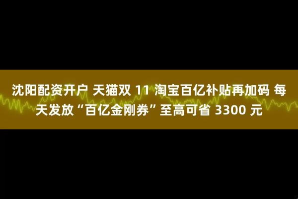 沈阳配资开户 天猫双 11 淘宝百亿补贴再加码 每天发放“百亿金刚券”至高可省 3300 元
