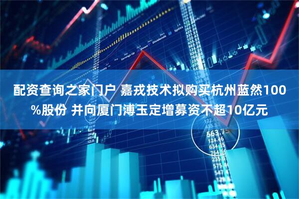 配资查询之家门户 嘉戎技术拟购买杭州蓝然100%股份 并向厦门溥玉定增募资不超10亿元