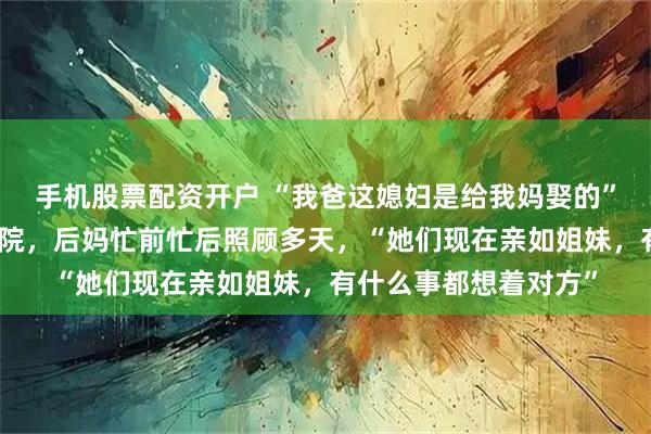 手机股票配资开户 “我爸这媳妇是给我妈娶的”，女子称亲妈生病住院，后妈忙前忙后照顾多天，“她们现在亲如姐妹，有什么事都想着对方”