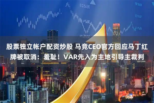 股票独立帐户配资炒股 马竞CEO官方回应马丁红牌被取消：羞耻！VAR先入为主地引导主裁判